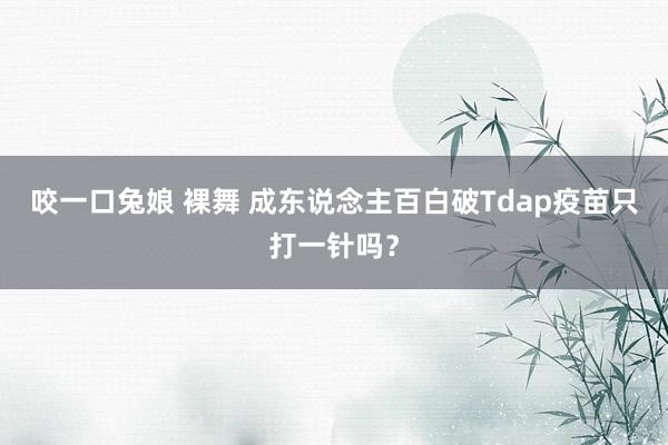 咬一口兔娘 裸舞 成东说念主百白破Tdap疫苗只打一针吗？