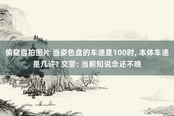 偷窥自拍图片 当姿色盘的车速是100时， 本体车速是几许? 交警: 当前知说念还不晚