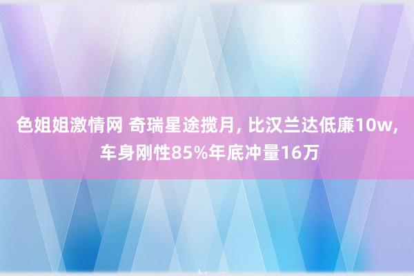 色姐姐激情网 奇瑞星途揽月， 比汉兰达低廉10w， 车身刚性85%年底冲量16万