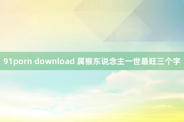 91porn download 属猴东说念主一世最旺三个字