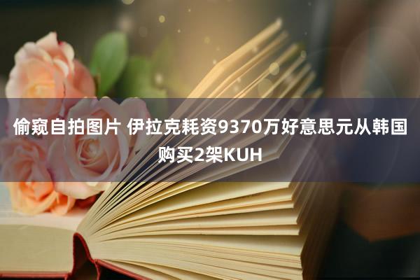 偷窥自拍图片 伊拉克耗资9370万好意思元从韩国购买2架KUH