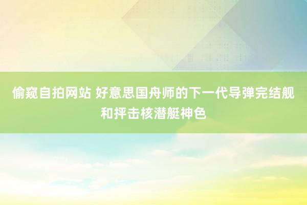 偷窥自拍网站 好意思国舟师的下一代导弹完结舰和抨击核潜艇神色