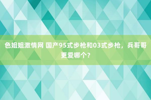 色姐姐激情网 国产95式步枪和03式步枪，兵哥哥更爱哪个？