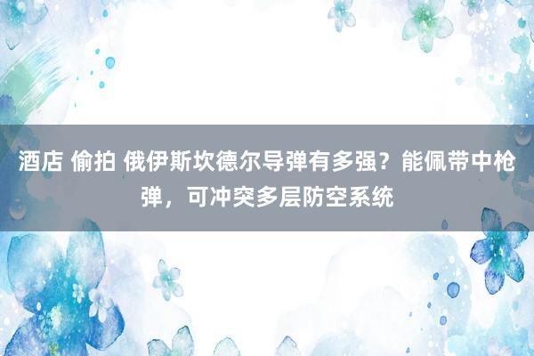 酒店 偷拍 俄伊斯坎德尔导弹有多强？能佩带中枪弹，可冲突多层防空系统