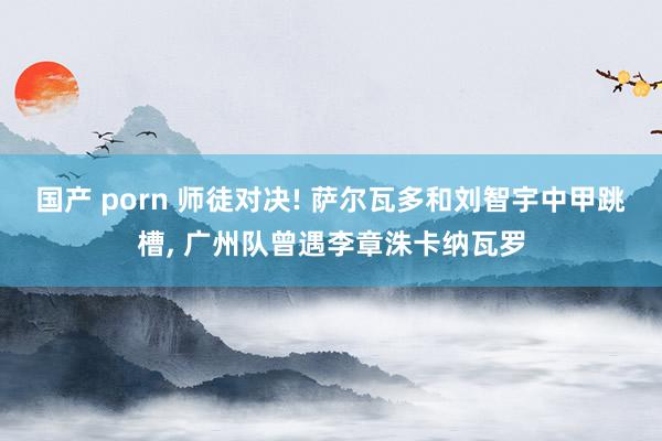 国产 porn 师徒对决! 萨尔瓦多和刘智宇中甲跳槽， 广州队曾遇李章洙卡纳瓦罗