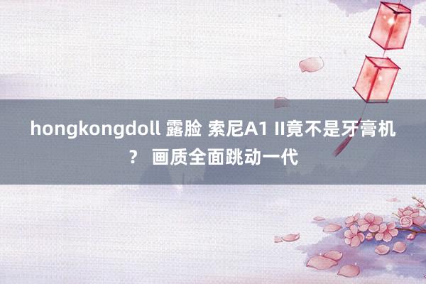 hongkongdoll 露脸 索尼A1 II竟不是牙膏机？ 画质全面跳动一代