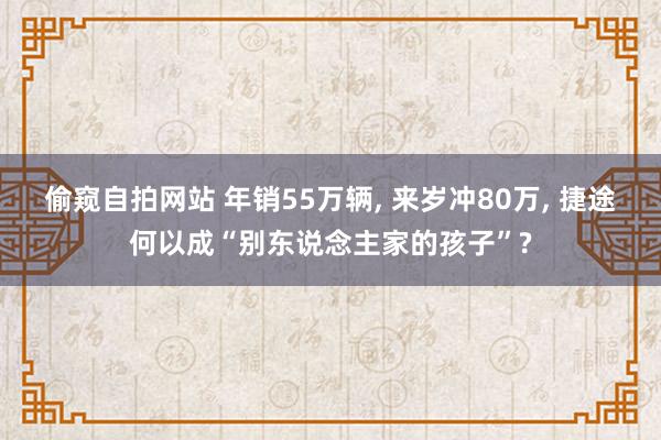 偷窥自拍网站 年销55万辆， 来岁冲80万， 捷途何以成“别东说念主家的孩子”?