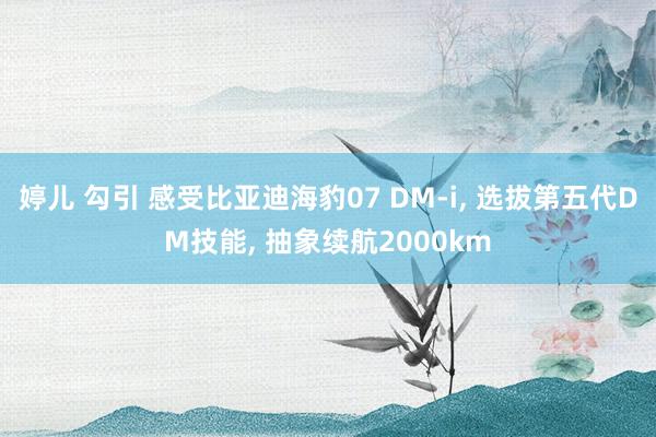 婷儿 勾引 感受比亚迪海豹07 DM-i， 选拔第五代DM技能， 抽象续航2000km