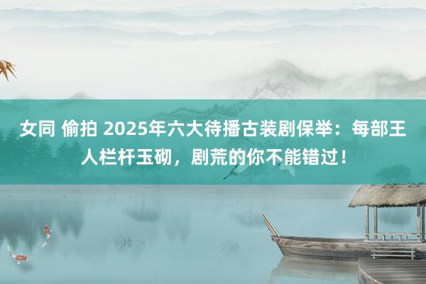 女同 偷拍 2025年六大待播古装剧保举：每部王人栏杆玉砌，剧荒的你不能错过！