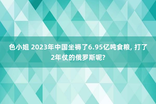 色小姐 2023年中国坐褥了6.95亿吨食粮， 打了2年仗的俄罗斯呢?