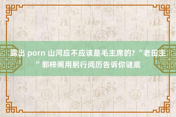 露出 porn 山河应不应该是毛主席的? “老田主”郭梓阁用躬行阅历告诉你谜底