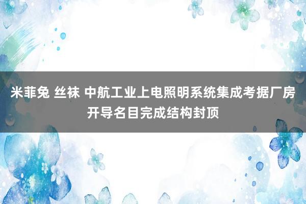 米菲兔 丝袜 中航工业上电照明系统集成考据厂房开导名目完成结构封顶