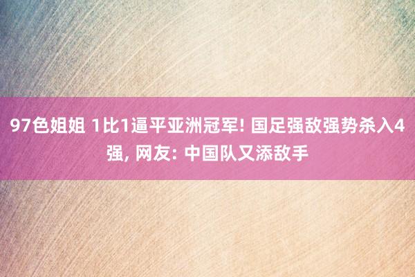 97色姐姐 1比1逼平亚洲冠军! 国足强敌强势杀入4强， 网友: 中国队又添敌手