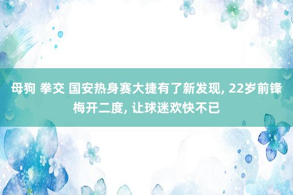 母狗 拳交 国安热身赛大捷有了新发现， 22岁前锋梅开二度， 让球迷欢快不已