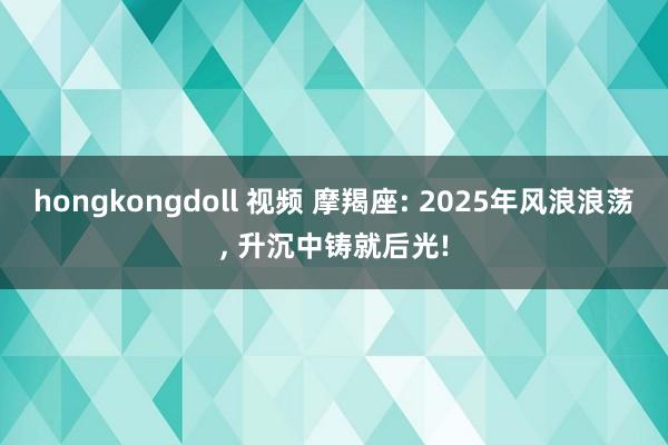 hongkongdoll 视频 摩羯座: 2025年风浪浪荡， 升沉中铸就后光!