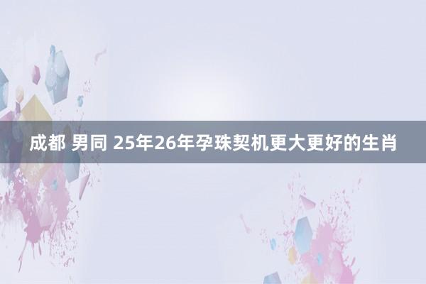 成都 男同 25年26年孕珠契机更大更好的生肖