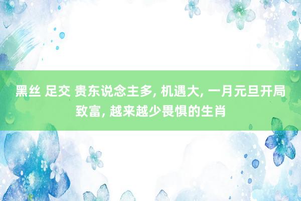 黑丝 足交 贵东说念主多， 机遇大， 一月元旦开局致富， 越来越少畏惧的生肖