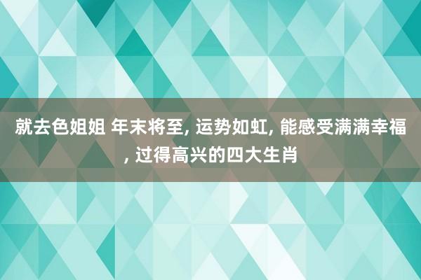 就去色姐姐 年末将至， 运势如虹， 能感受满满幸福， 过得高兴的四大生肖