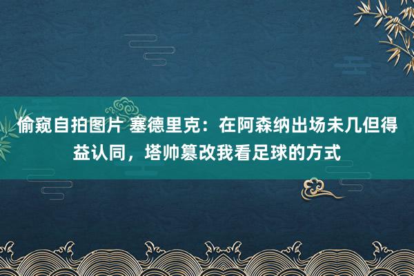 偷窥自拍图片 塞德里克：在阿森纳出场未几但得益认同，塔帅篡改我看足球的方式