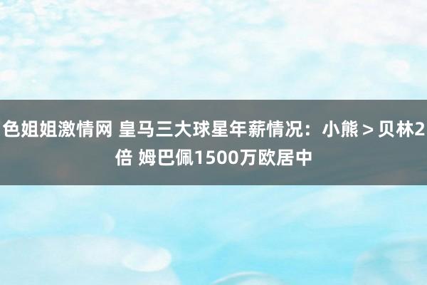 色姐姐激情网 皇马三大球星年薪情况：小熊＞贝林2倍 姆巴佩1500万欧居中