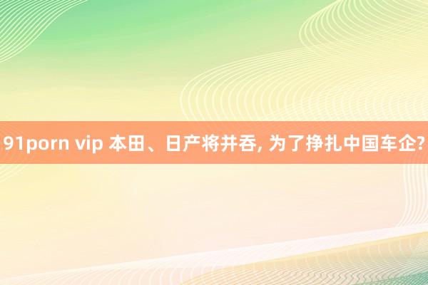 91porn vip 本田、日产将并吞， 为了挣扎中国车企?