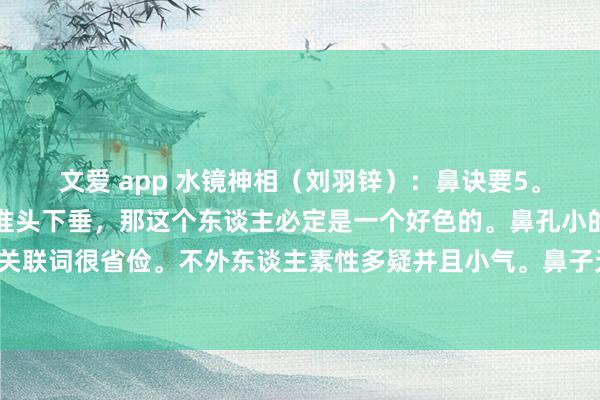 文爱 app 水镜神相（刘羽锌）：鼻诀要5。淌若一个东谈主的鼻子准头下垂，那这个东谈主必定是一个好色的。鼻孔小的东谈主心眼小，小器关联词很省俭。不外东谈主素性多疑并且小气。鼻子无肉的东谈主秉性鉴定，千里迷酒色，财运也少。小鼻子的相法...