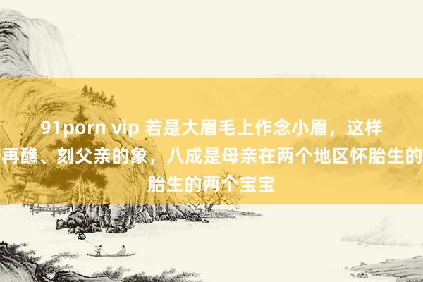 91porn vip 若是大眉毛上作念小眉，这样是有随母再醮、刻父亲的象，八成是母亲在两个地区怀胎生的两个宝宝