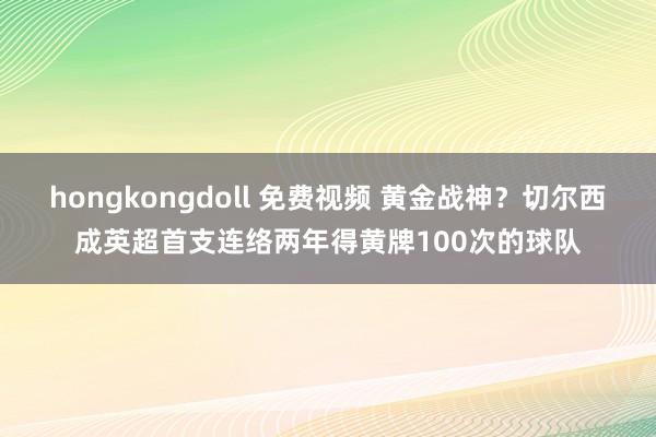 hongkongdoll 免费视频 黄金战神？切尔西成英超首支连络两年得黄牌100次的球队