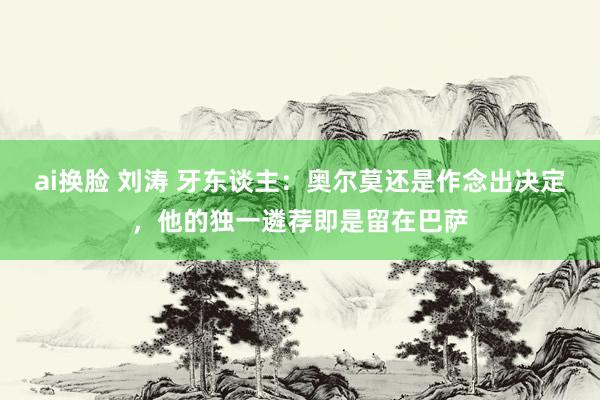 ai换脸 刘涛 牙东谈主：奥尔莫还是作念出决定，他的独一遴荐即是留在巴萨