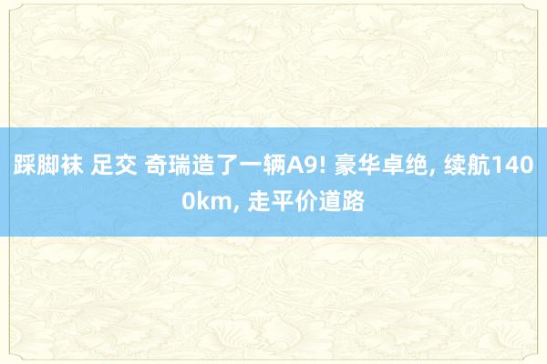 踩脚袜 足交 奇瑞造了一辆A9! 豪华卓绝， 续航1400km， 走平价道路