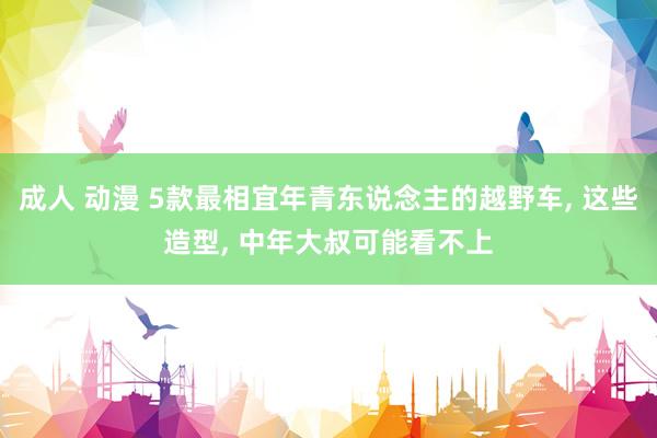 成人 动漫 5款最相宜年青东说念主的越野车， 这些造型， 中年大叔可能看不上