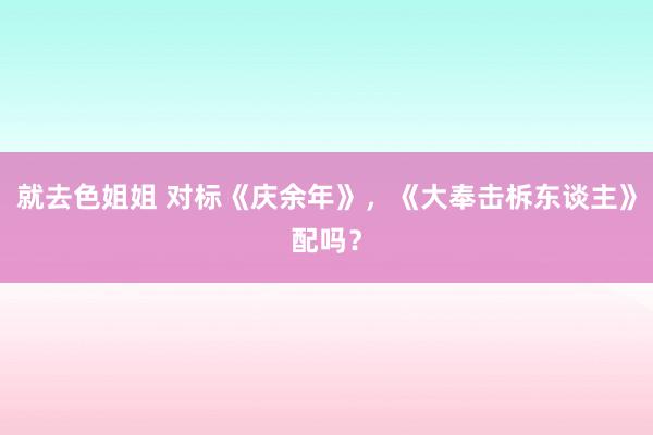 就去色姐姐 对标《庆余年》，《大奉击柝东谈主》配吗？