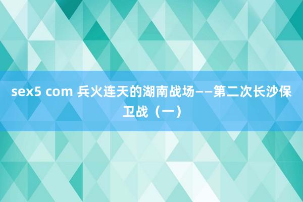 sex5 com 兵火连天的湖南战场——第二次长沙保卫战（一）