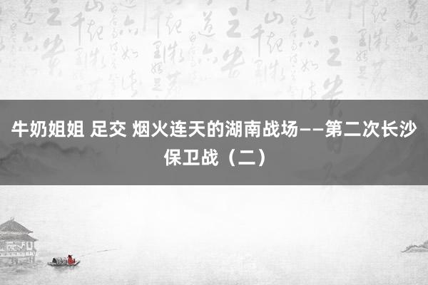 牛奶姐姐 足交 烟火连天的湖南战场——第二次长沙保卫战（二）