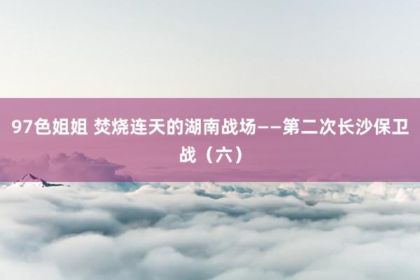 97色姐姐 焚烧连天的湖南战场——第二次长沙保卫战（六）