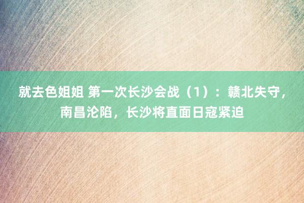 就去色姐姐 第一次长沙会战（1）：赣北失守，南昌沦陷，长沙将直面日寇紧迫