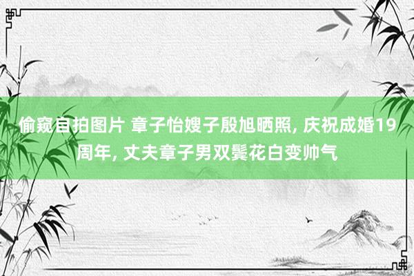 偷窥自拍图片 章子怡嫂子殷旭晒照， 庆祝成婚19周年， 丈夫章子男双鬓花白变帅气