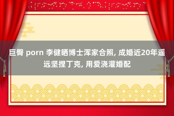 巨臀 porn 李健晒博士浑家合照， 成婚近20年遥远坚捏丁克， 用爱浇灌婚配