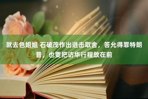 就去色姐姐 石破茂作出进击取舍，答允得罪特朗普，也要把访华行程放在前