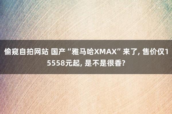 偷窥自拍网站 国产“雅马哈XMAX”来了， 售价仅15558元起， 是不是很香?