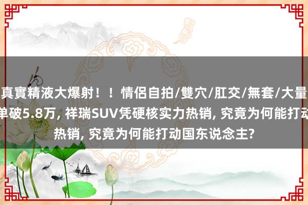 真實精液大爆射！！情侶自拍/雙穴/肛交/無套/大量噴精 20天订单破5.8万， 祥瑞SUV凭硬核实力热销， 究竟为何能打动国东说念主?