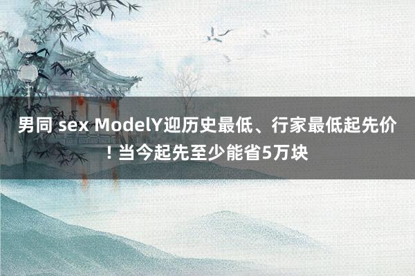 男同 sex ModelY迎历史最低、行家最低起先价! 当今起先至少能省5万块