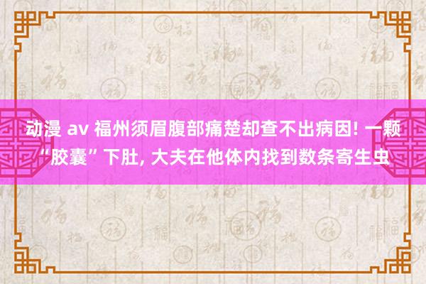 动漫 av 福州须眉腹部痛楚却查不出病因! 一颗“胶囊”下肚， 大夫在他体内找到数条寄生虫