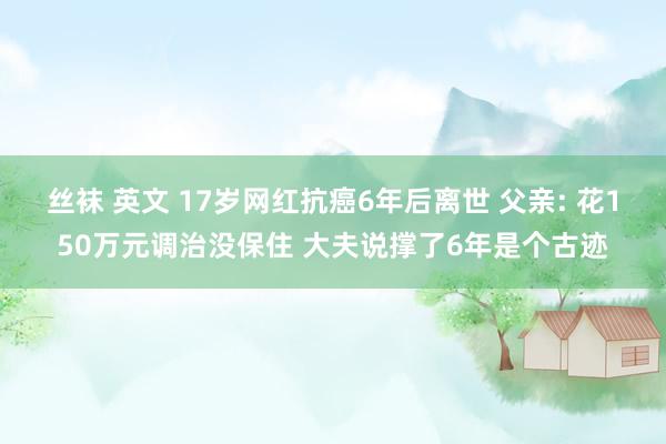 丝袜 英文 17岁网红抗癌6年后离世 父亲: 花150万元调治没保住 大夫说撑了6年是个古迹