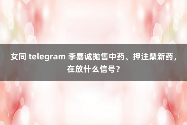 女同 telegram 李嘉诚抛售中药、押注鼎新药，在放什么信号？