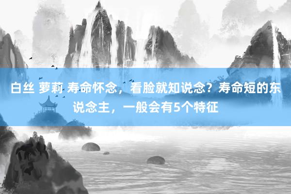 白丝 萝莉 寿命怀念，看脸就知说念？寿命短的东说念主，一般会有5个特征