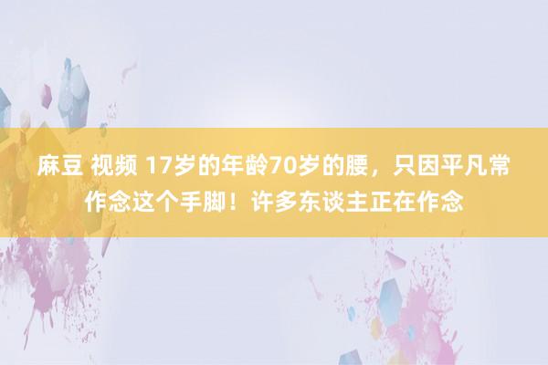 麻豆 视频 17岁的年龄70岁的腰，只因平凡常作念这个手脚！许多东谈主正在作念