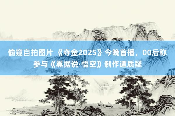 偷窥自拍图片 《夺金2025》今晚首播，00后称参与《黑据说·悟空》制作遭质疑