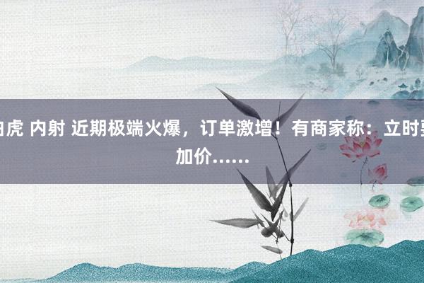 白虎 内射 近期极端火爆，订单激增！有商家称：立时要加价......