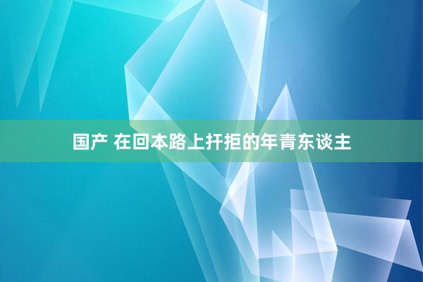 国产 在回本路上扞拒的年青东谈主